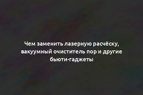 Чем заменить лазерную расчёску, вакуумный очиститель пор и другие бьюти-гаджеты