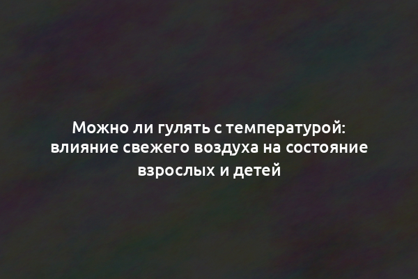 Можно ли гулять с температурой: влияние свежего воздуха на состояние взрослых и детей