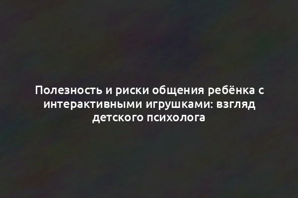 Полезность и риски общения ребёнка с интерактивными игрушками: взгляд детского психолога