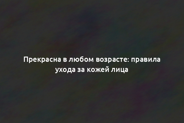 Прекрасна в любом возрасте: правила ухода за кожей лица