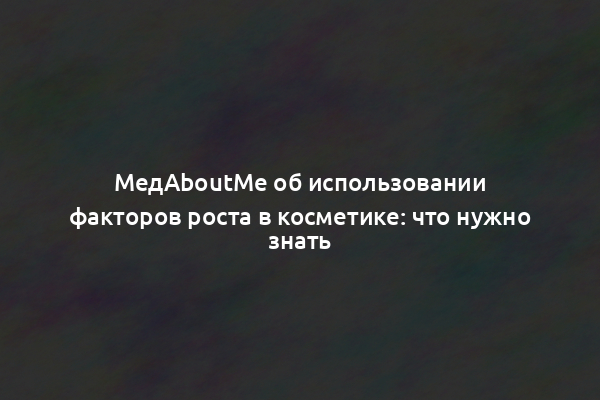 МедAboutMe об использовании факторов роста в косметике: что нужно знать