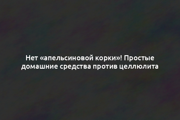 Нет «апельсиновой корки»! Простые домашние средства против целлюлита