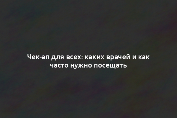 Чек-ап для всех: каких врачей и как часто нужно посещать