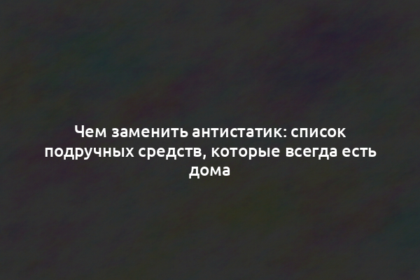 Чем заменить антистатик: список подручных средств, которые всегда есть дома