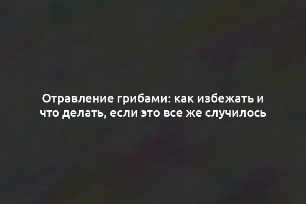 Отравление грибами: как избежать и что делать, если это все же случилось