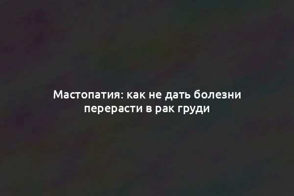 Мастопатия: как не дать болезни перерасти в рак груди