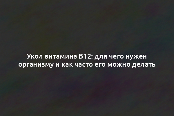 Укол витамина В12: для чего нужен организму и как часто его можно делать