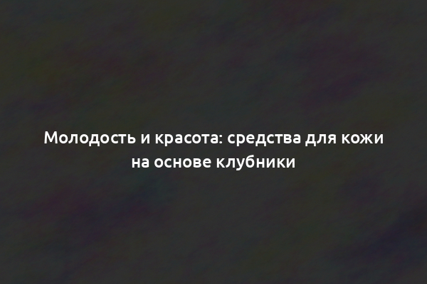 Молодость и красота: средства для кожи на основе клубники