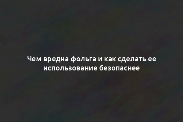 Чем вредна фольга и как сделать ее использование безопаснее