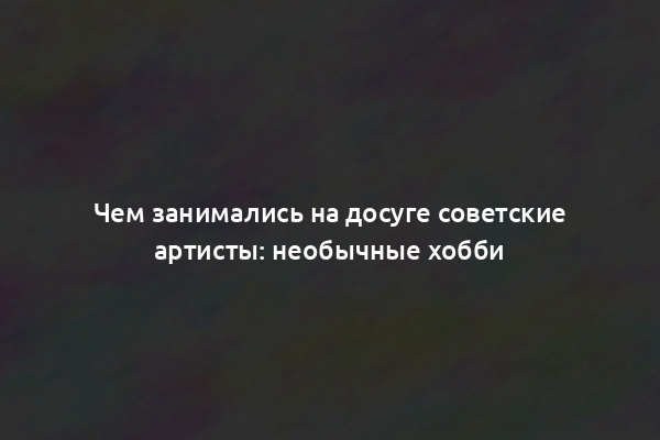 Чем занимались на досуге советские артисты: необычные хобби