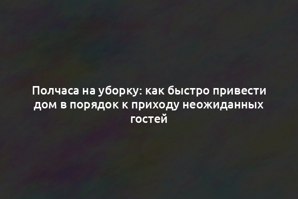 Полчаса на уборку: как быстро привести дом в порядок к приходу неожиданных гостей