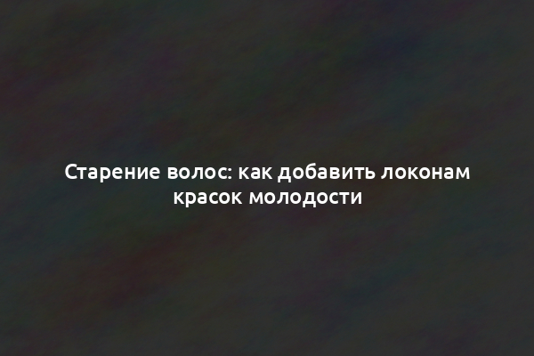 Старение волос: как добавить локонам красок молодости