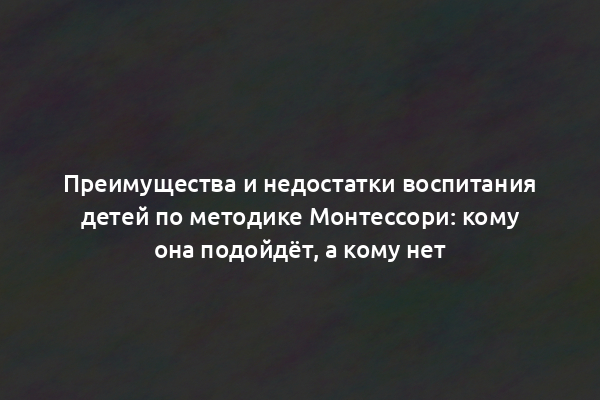 Преимущества и недостатки воспитания детей по методике Монтессори: кому она подойдёт, а кому нет