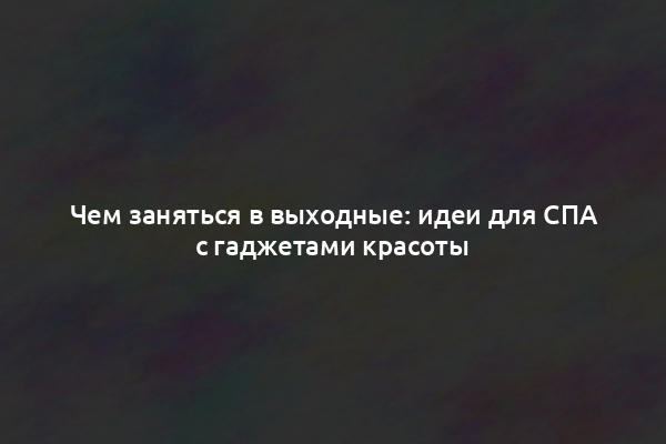 Чем заняться в выходные: идеи для СПА с гаджетами красоты