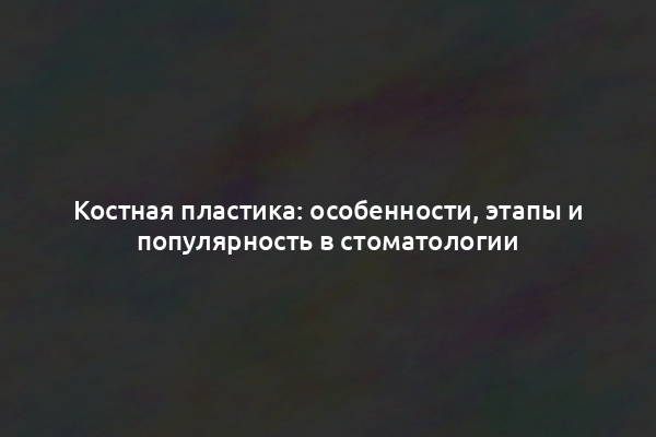 Костная пластика: особенности, этапы и популярность в стоматологии