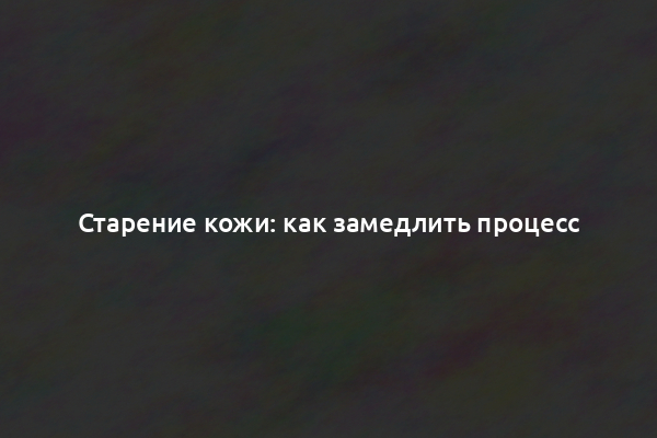 Старение кожи: как замедлить процесс