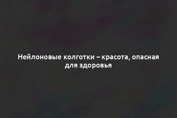 Нейлоновые колготки – красота, опасная для здоровья