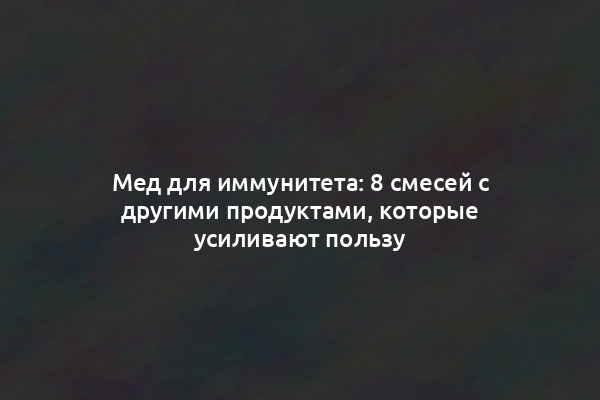 Мед для иммунитета: 8 смесей с другими продуктами, которые усиливают пользу