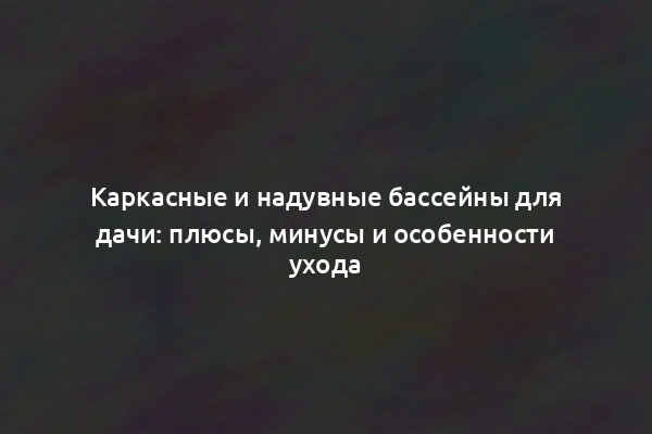 Каркасные и надувные бассейны для дачи: плюсы, минусы и особенности ухода