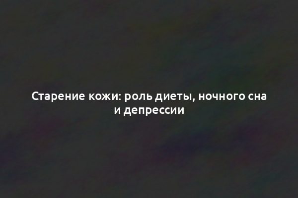 Старение кожи: роль диеты, ночного сна и депрессии