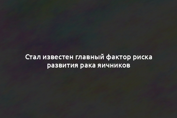 Стал известен главный фактор риска развития рака яичников