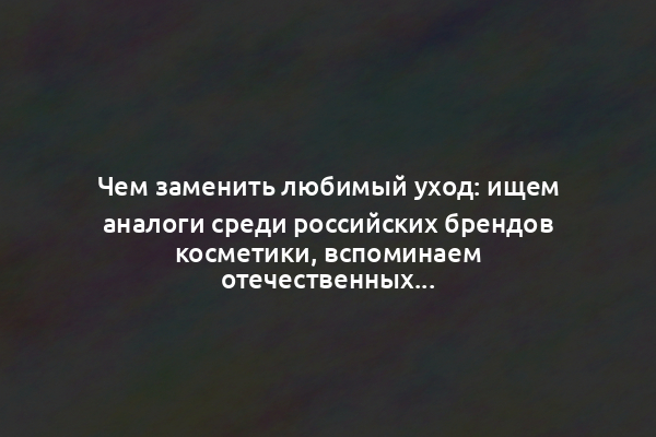 Чем заменить любимый уход: ищем аналоги среди российских брендов косметики, вспоминаем отечественных гигантов и открываем новые имена