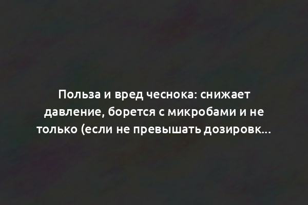 Польза и вред чеснока: снижает давление, борется с микробами и не только (если не превышать дозировку)