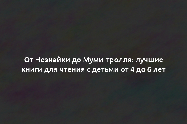 От Незнайки до Муми-тролля: лучшие книги для чтения с детьми от 4 до 6 лет