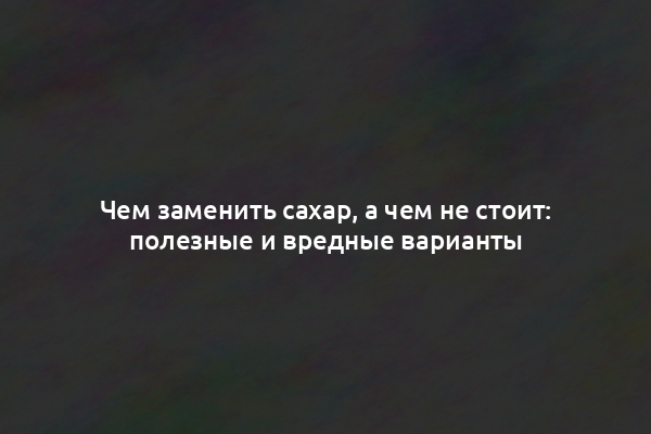 Чем заменить сахар, а чем не стоит: полезные и вредные варианты