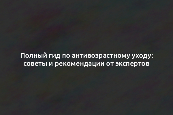 Полный гид по антивозрастному уходу: советы и рекомендации от экспертов