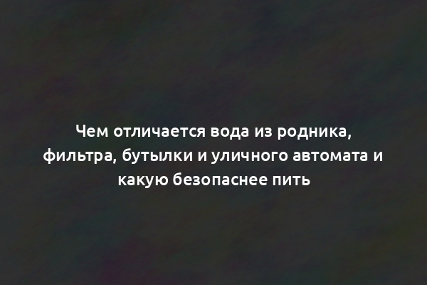 Чем отличается вода из родника, фильтра, бутылки и уличного автомата и какую безопаснее пить