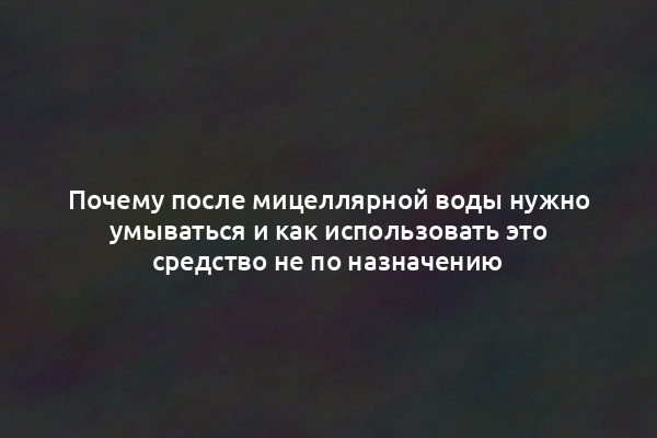 Почему после мицеллярной воды нужно умываться и как использовать это средство не по назначению