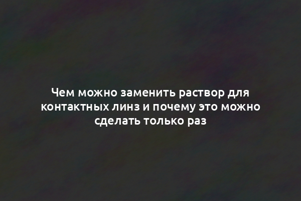 Чем можно заменить раствор для контактных линз и почему это можно сделать только раз