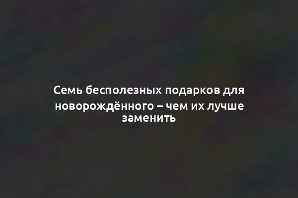 Семь бесполезных подарков для новорождённого – чем их лучше заменить