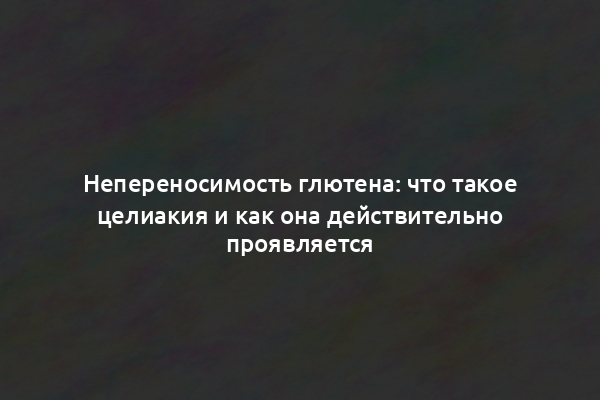 Непереносимость глютена: что такое целиакия и как она действительно проявляется