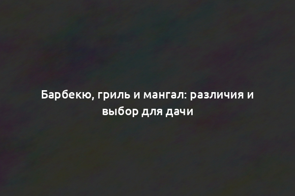 Барбекю, гриль и мангал: различия и выбор для дачи