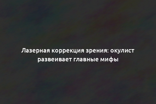 Лазерная коррекция зрения: окулист развеивает главные мифы