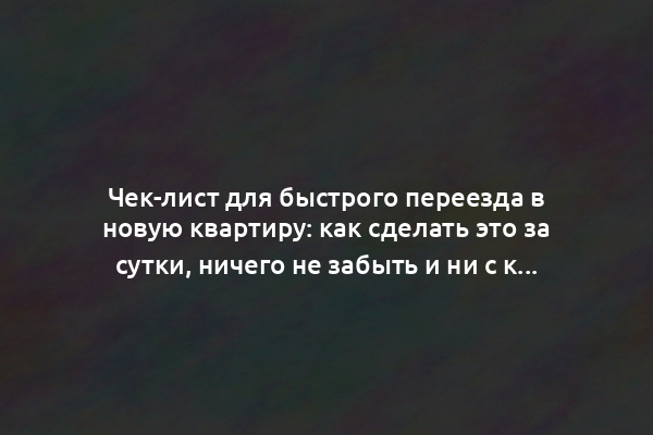 Чек-лист для быстрого переезда в новую квартиру: как сделать это за сутки, ничего не забыть и ни с кем не поругаться