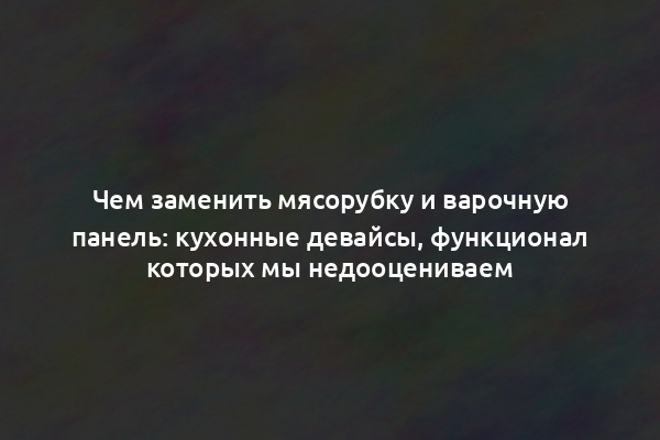 Чем заменить мясорубку и варочную панель: кухонные девайсы, функционал которых мы недооцениваем