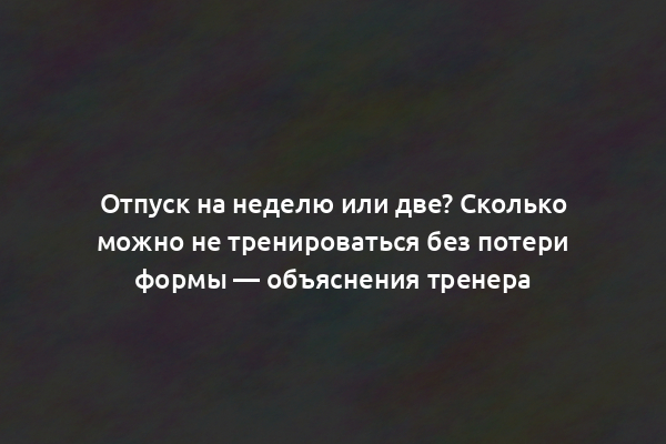 Отпуск на неделю или две? Сколько можно не тренироваться без потери формы — объяснения тренера