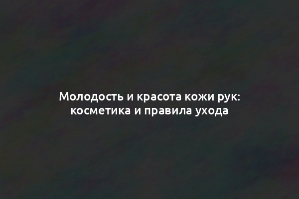 Молодость и красота кожи рук: косметика и правила ухода