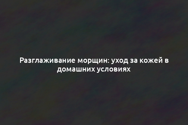 Разглаживание морщин: уход за кожей в домашних условиях