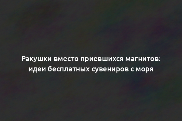 Ракушки вместо приевшихся магнитов: идеи бесплатных сувениров с моря