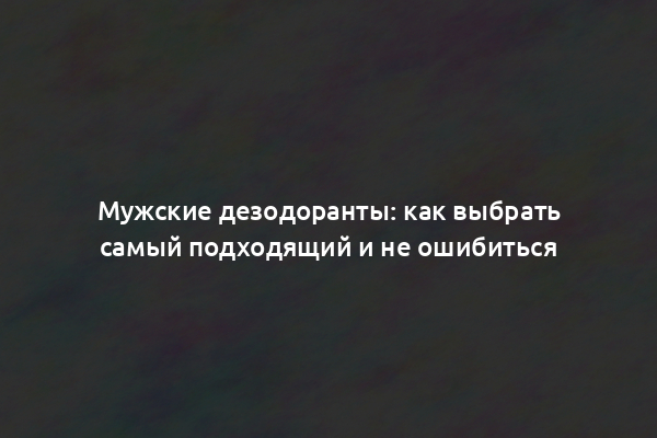 Мужские дезодоранты: как выбрать самый подходящий и не ошибиться