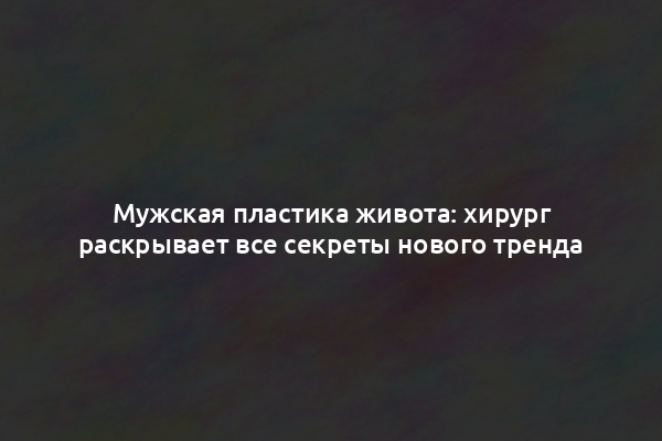 Мужская пластика живота: хирург раскрывает все секреты нового тренда