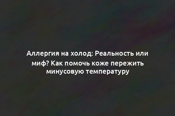 Аллергия на холод: Реальность или миф? Как помочь коже пережить минусовую температуру