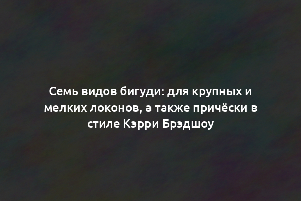 Семь видов бигуди: для крупных и мелких локонов, а также причёски в стиле Кэрри Брэдшоу