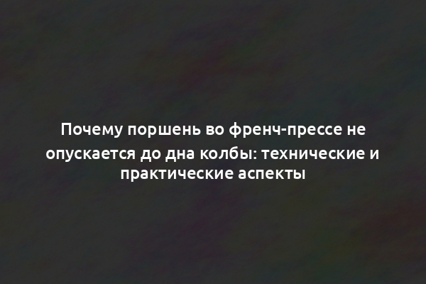 Почему поршень во френч-прессе не опускается до дна колбы: технические и практические аспекты