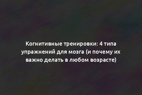 Когнитивные тренировки: 4 типа упражнений для мозга (и почему их важно делать в любом возрасте)