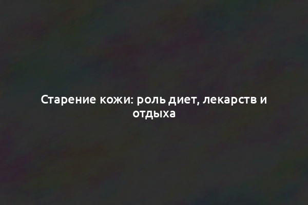 Старение кожи: роль диет, лекарств и отдыха